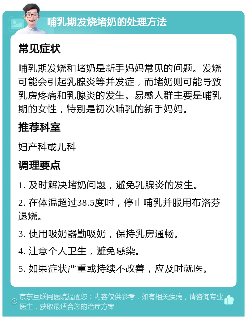 哺乳期发烧堵奶的处理方法 常见症状 哺乳期发烧和堵奶是新手妈妈常见的问题。发烧可能会引起乳腺炎等并发症，而堵奶则可能导致乳房疼痛和乳腺炎的发生。易感人群主要是哺乳期的女性，特别是初次哺乳的新手妈妈。 推荐科室 妇产科或儿科 调理要点 1. 及时解决堵奶问题，避免乳腺炎的发生。 2. 在体温超过38.5度时，停止哺乳并服用布洛芬退烧。 3. 使用吸奶器勤吸奶，保持乳房通畅。 4. 注意个人卫生，避免感染。 5. 如果症状严重或持续不改善，应及时就医。