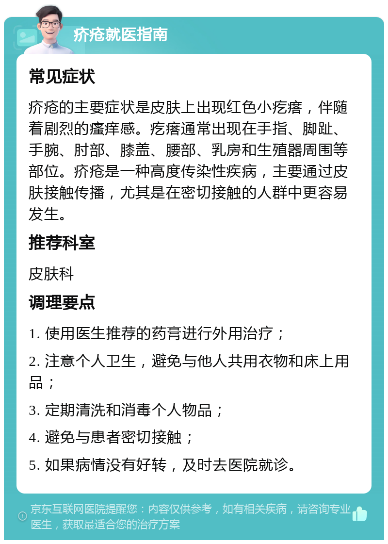 疥疮就医指南 常见症状 疥疮的主要症状是皮肤上出现红色小疙瘩，伴随着剧烈的瘙痒感。疙瘩通常出现在手指、脚趾、手腕、肘部、膝盖、腰部、乳房和生殖器周围等部位。疥疮是一种高度传染性疾病，主要通过皮肤接触传播，尤其是在密切接触的人群中更容易发生。 推荐科室 皮肤科 调理要点 1. 使用医生推荐的药膏进行外用治疗； 2. 注意个人卫生，避免与他人共用衣物和床上用品； 3. 定期清洗和消毒个人物品； 4. 避免与患者密切接触； 5. 如果病情没有好转，及时去医院就诊。