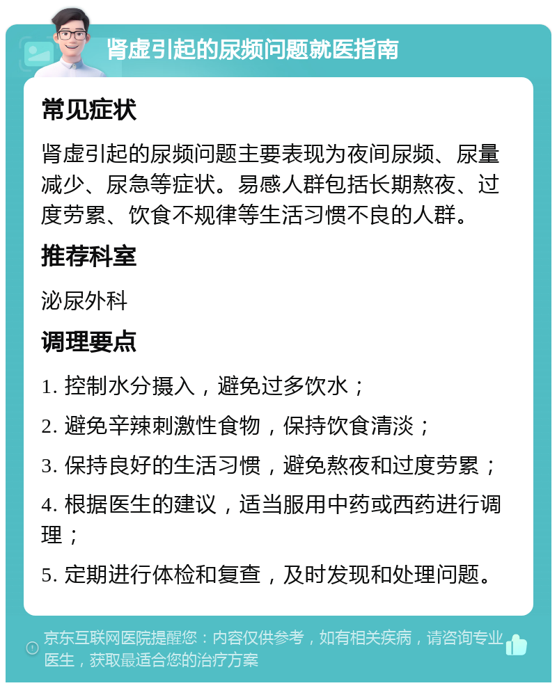 肾虚引起的尿频问题就医指南 常见症状 肾虚引起的尿频问题主要表现为夜间尿频、尿量减少、尿急等症状。易感人群包括长期熬夜、过度劳累、饮食不规律等生活习惯不良的人群。 推荐科室 泌尿外科 调理要点 1. 控制水分摄入，避免过多饮水； 2. 避免辛辣刺激性食物，保持饮食清淡； 3. 保持良好的生活习惯，避免熬夜和过度劳累； 4. 根据医生的建议，适当服用中药或西药进行调理； 5. 定期进行体检和复查，及时发现和处理问题。