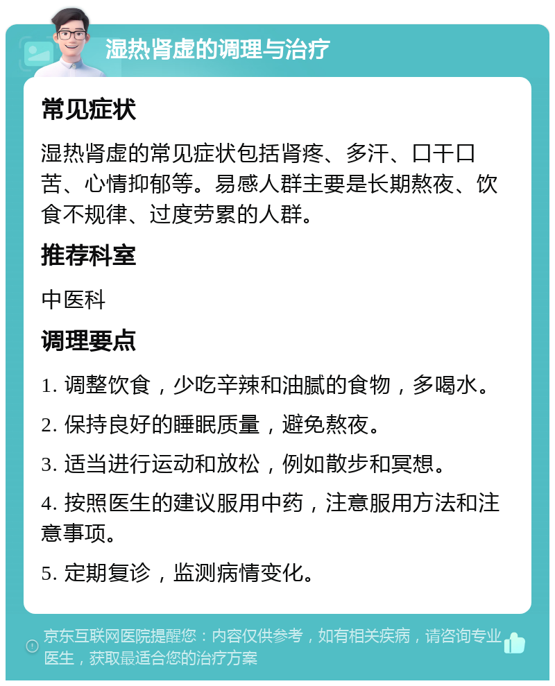 湿热肾虚的调理与治疗 常见症状 湿热肾虚的常见症状包括肾疼、多汗、口干口苦、心情抑郁等。易感人群主要是长期熬夜、饮食不规律、过度劳累的人群。 推荐科室 中医科 调理要点 1. 调整饮食，少吃辛辣和油腻的食物，多喝水。 2. 保持良好的睡眠质量，避免熬夜。 3. 适当进行运动和放松，例如散步和冥想。 4. 按照医生的建议服用中药，注意服用方法和注意事项。 5. 定期复诊，监测病情变化。