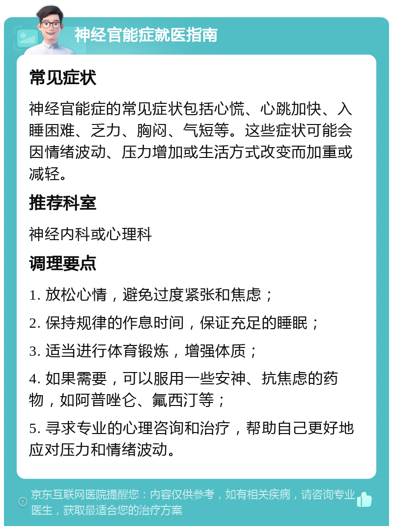 神经官能症就医指南 常见症状 神经官能症的常见症状包括心慌、心跳加快、入睡困难、乏力、胸闷、气短等。这些症状可能会因情绪波动、压力增加或生活方式改变而加重或减轻。 推荐科室 神经内科或心理科 调理要点 1. 放松心情，避免过度紧张和焦虑； 2. 保持规律的作息时间，保证充足的睡眠； 3. 适当进行体育锻炼，增强体质； 4. 如果需要，可以服用一些安神、抗焦虑的药物，如阿普唑仑、氟西汀等； 5. 寻求专业的心理咨询和治疗，帮助自己更好地应对压力和情绪波动。