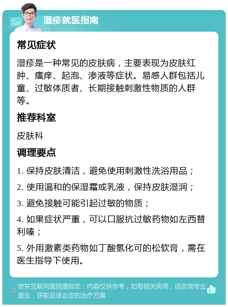 湿疹就医指南 常见症状 湿疹是一种常见的皮肤病，主要表现为皮肤红肿、瘙痒、起泡、渗液等症状。易感人群包括儿童、过敏体质者、长期接触刺激性物质的人群等。 推荐科室 皮肤科 调理要点 1. 保持皮肤清洁，避免使用刺激性洗浴用品； 2. 使用温和的保湿霜或乳液，保持皮肤湿润； 3. 避免接触可能引起过敏的物质； 4. 如果症状严重，可以口服抗过敏药物如左西替利嗪； 5. 外用激素类药物如丁酸氢化可的松软膏，需在医生指导下使用。