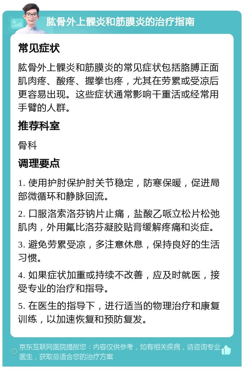 肱骨外上髁炎和筋膜炎的治疗指南 常见症状 肱骨外上髁炎和筋膜炎的常见症状包括胳膊正面肌肉疼、酸疼、握拳也疼，尤其在劳累或受凉后更容易出现。这些症状通常影响干重活或经常用手臂的人群。 推荐科室 骨科 调理要点 1. 使用护肘保护肘关节稳定，防寒保暖，促进局部微循环和静脉回流。 2. 口服洛索洛芬钠片止痛，盐酸乙哌立松片松弛肌肉，外用氟比洛芬凝胶贴膏缓解疼痛和炎症。 3. 避免劳累受凉，多注意休息，保持良好的生活习惯。 4. 如果症状加重或持续不改善，应及时就医，接受专业的治疗和指导。 5. 在医生的指导下，进行适当的物理治疗和康复训练，以加速恢复和预防复发。