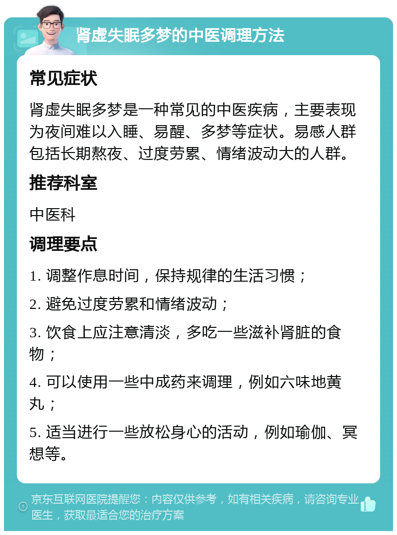 肾虚失眠多梦的中医调理方法 常见症状 肾虚失眠多梦是一种常见的中医疾病，主要表现为夜间难以入睡、易醒、多梦等症状。易感人群包括长期熬夜、过度劳累、情绪波动大的人群。 推荐科室 中医科 调理要点 1. 调整作息时间，保持规律的生活习惯； 2. 避免过度劳累和情绪波动； 3. 饮食上应注意清淡，多吃一些滋补肾脏的食物； 4. 可以使用一些中成药来调理，例如六味地黄丸； 5. 适当进行一些放松身心的活动，例如瑜伽、冥想等。