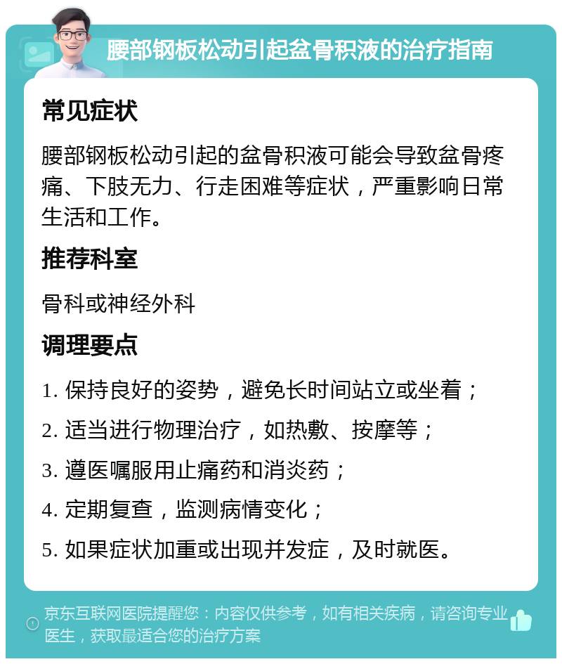 腰部钢板松动引起盆骨积液的治疗指南 常见症状 腰部钢板松动引起的盆骨积液可能会导致盆骨疼痛、下肢无力、行走困难等症状，严重影响日常生活和工作。 推荐科室 骨科或神经外科 调理要点 1. 保持良好的姿势，避免长时间站立或坐着； 2. 适当进行物理治疗，如热敷、按摩等； 3. 遵医嘱服用止痛药和消炎药； 4. 定期复查，监测病情变化； 5. 如果症状加重或出现并发症，及时就医。