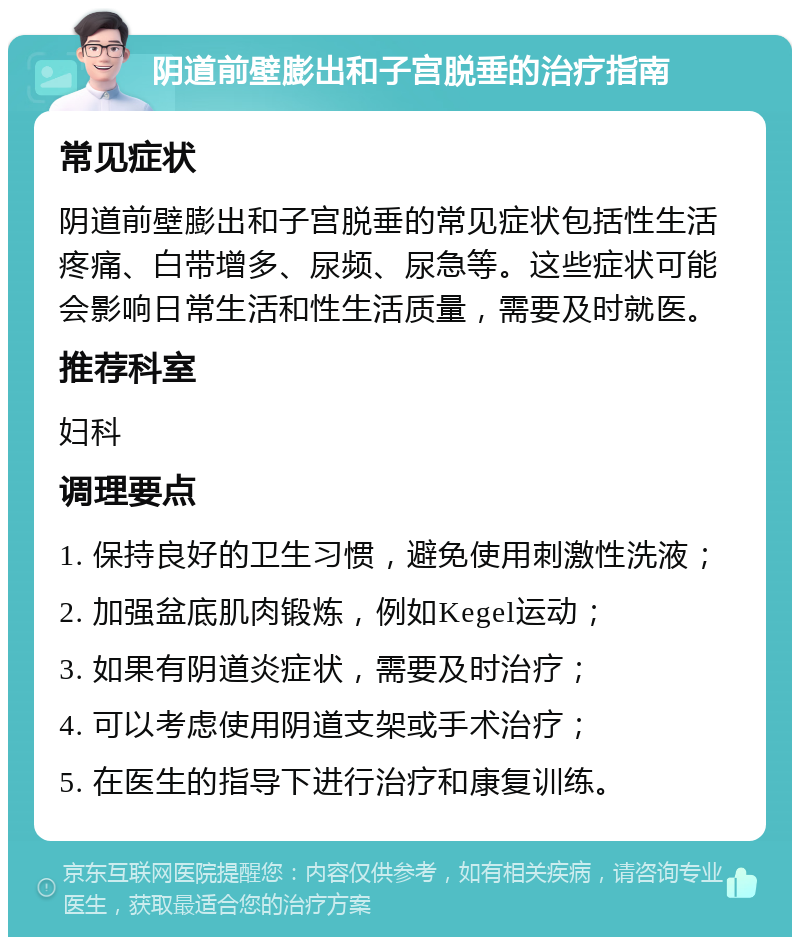 阴道前壁膨出和子宫脱垂的治疗指南 常见症状 阴道前壁膨出和子宫脱垂的常见症状包括性生活疼痛、白带增多、尿频、尿急等。这些症状可能会影响日常生活和性生活质量，需要及时就医。 推荐科室 妇科 调理要点 1. 保持良好的卫生习惯，避免使用刺激性洗液； 2. 加强盆底肌肉锻炼，例如Kegel运动； 3. 如果有阴道炎症状，需要及时治疗； 4. 可以考虑使用阴道支架或手术治疗； 5. 在医生的指导下进行治疗和康复训练。