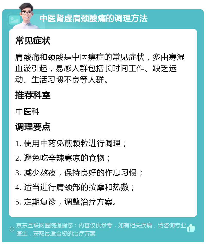 中医肾虚肩颈酸痛的调理方法 常见症状 肩酸痛和颈酸是中医痹症的常见症状，多由寒湿血淤引起，易感人群包括长时间工作、缺乏运动、生活习惯不良等人群。 推荐科室 中医科 调理要点 1. 使用中药免煎颗粒进行调理； 2. 避免吃辛辣寒凉的食物； 3. 减少熬夜，保持良好的作息习惯； 4. 适当进行肩颈部的按摩和热敷； 5. 定期复诊，调整治疗方案。