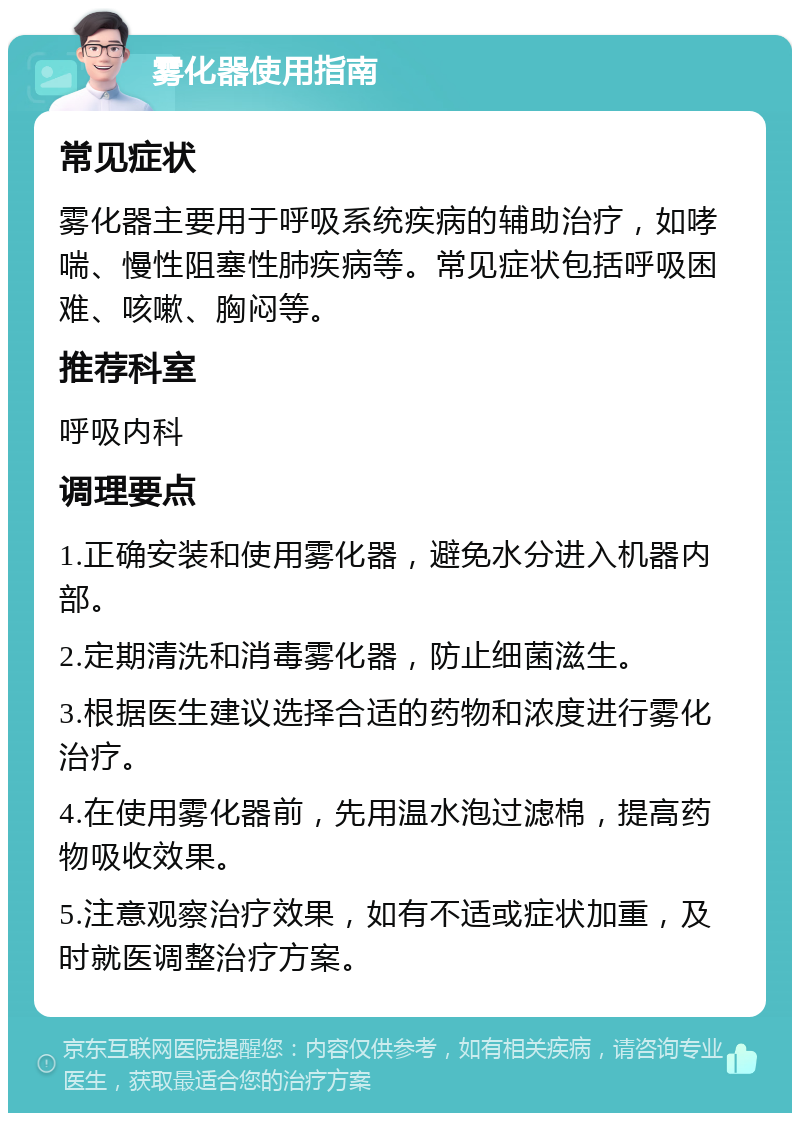 雾化器使用指南 常见症状 雾化器主要用于呼吸系统疾病的辅助治疗，如哮喘、慢性阻塞性肺疾病等。常见症状包括呼吸困难、咳嗽、胸闷等。 推荐科室 呼吸内科 调理要点 1.正确安装和使用雾化器，避免水分进入机器内部。 2.定期清洗和消毒雾化器，防止细菌滋生。 3.根据医生建议选择合适的药物和浓度进行雾化治疗。 4.在使用雾化器前，先用温水泡过滤棉，提高药物吸收效果。 5.注意观察治疗效果，如有不适或症状加重，及时就医调整治疗方案。