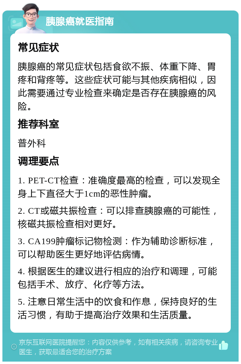 胰腺癌就医指南 常见症状 胰腺癌的常见症状包括食欲不振、体重下降、胃疼和背疼等。这些症状可能与其他疾病相似，因此需要通过专业检查来确定是否存在胰腺癌的风险。 推荐科室 普外科 调理要点 1. PET-CT检查：准确度最高的检查，可以发现全身上下直径大于1cm的恶性肿瘤。 2. CT或磁共振检查：可以排查胰腺癌的可能性，核磁共振检查相对更好。 3. CA199肿瘤标记物检测：作为辅助诊断标准，可以帮助医生更好地评估病情。 4. 根据医生的建议进行相应的治疗和调理，可能包括手术、放疗、化疗等方法。 5. 注意日常生活中的饮食和作息，保持良好的生活习惯，有助于提高治疗效果和生活质量。