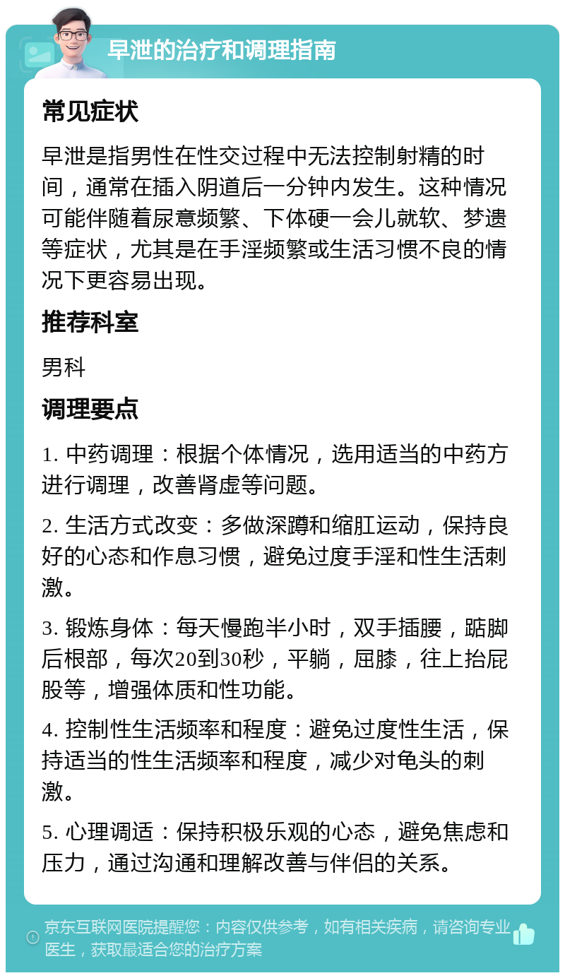 早泄的治疗和调理指南 常见症状 早泄是指男性在性交过程中无法控制射精的时间，通常在插入阴道后一分钟内发生。这种情况可能伴随着尿意频繁、下体硬一会儿就软、梦遗等症状，尤其是在手淫频繁或生活习惯不良的情况下更容易出现。 推荐科室 男科 调理要点 1. 中药调理：根据个体情况，选用适当的中药方进行调理，改善肾虚等问题。 2. 生活方式改变：多做深蹲和缩肛运动，保持良好的心态和作息习惯，避免过度手淫和性生活刺激。 3. 锻炼身体：每天慢跑半小时，双手插腰，踮脚后根部，每次20到30秒，平躺，屈膝，往上抬屁股等，增强体质和性功能。 4. 控制性生活频率和程度：避免过度性生活，保持适当的性生活频率和程度，减少对龟头的刺激。 5. 心理调适：保持积极乐观的心态，避免焦虑和压力，通过沟通和理解改善与伴侣的关系。