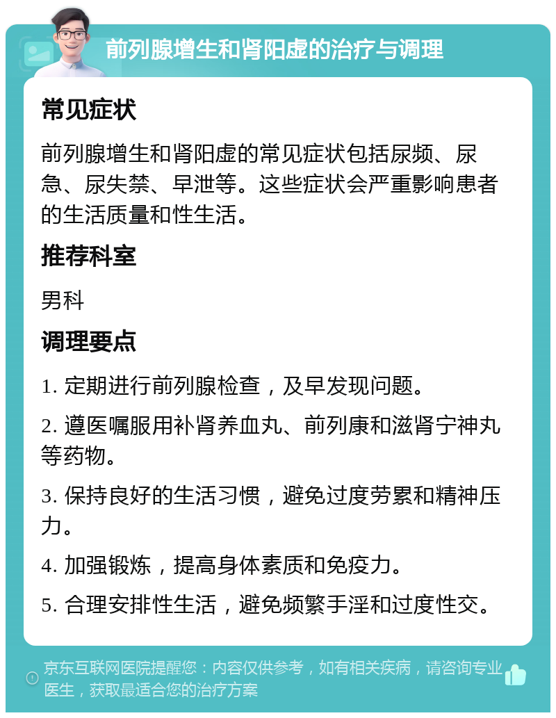 前列腺增生和肾阳虚的治疗与调理 常见症状 前列腺增生和肾阳虚的常见症状包括尿频、尿急、尿失禁、早泄等。这些症状会严重影响患者的生活质量和性生活。 推荐科室 男科 调理要点 1. 定期进行前列腺检查，及早发现问题。 2. 遵医嘱服用补肾养血丸、前列康和滋肾宁神丸等药物。 3. 保持良好的生活习惯，避免过度劳累和精神压力。 4. 加强锻炼，提高身体素质和免疫力。 5. 合理安排性生活，避免频繁手淫和过度性交。