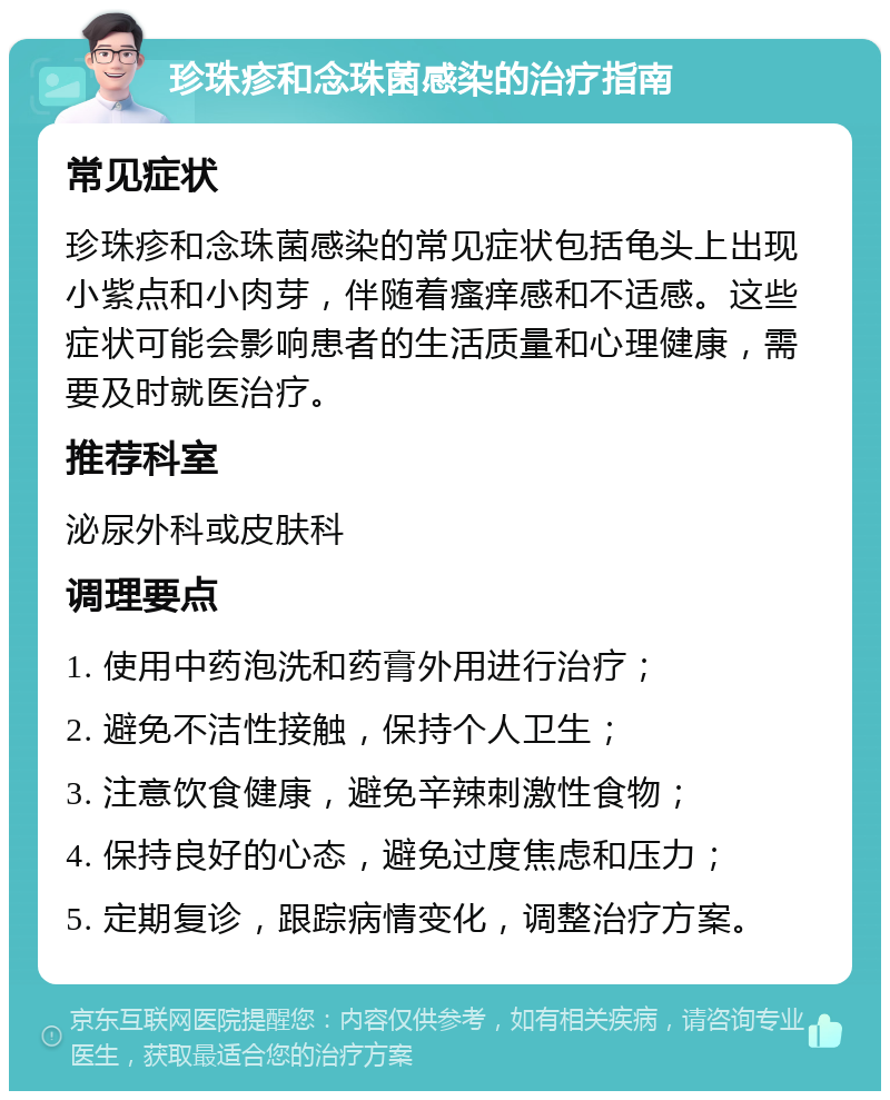 珍珠疹和念珠菌感染的治疗指南 常见症状 珍珠疹和念珠菌感染的常见症状包括龟头上出现小紫点和小肉芽，伴随着瘙痒感和不适感。这些症状可能会影响患者的生活质量和心理健康，需要及时就医治疗。 推荐科室 泌尿外科或皮肤科 调理要点 1. 使用中药泡洗和药膏外用进行治疗； 2. 避免不洁性接触，保持个人卫生； 3. 注意饮食健康，避免辛辣刺激性食物； 4. 保持良好的心态，避免过度焦虑和压力； 5. 定期复诊，跟踪病情变化，调整治疗方案。