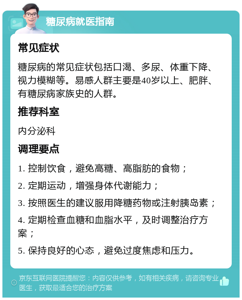 糖尿病就医指南 常见症状 糖尿病的常见症状包括口渴、多尿、体重下降、视力模糊等。易感人群主要是40岁以上、肥胖、有糖尿病家族史的人群。 推荐科室 内分泌科 调理要点 1. 控制饮食，避免高糖、高脂肪的食物； 2. 定期运动，增强身体代谢能力； 3. 按照医生的建议服用降糖药物或注射胰岛素； 4. 定期检查血糖和血脂水平，及时调整治疗方案； 5. 保持良好的心态，避免过度焦虑和压力。