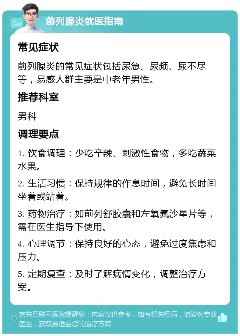 前列腺炎就医指南 常见症状 前列腺炎的常见症状包括尿急、尿频、尿不尽等，易感人群主要是中老年男性。 推荐科室 男科 调理要点 1. 饮食调理：少吃辛辣、刺激性食物，多吃蔬菜水果。 2. 生活习惯：保持规律的作息时间，避免长时间坐着或站着。 3. 药物治疗：如前列舒胶囊和左氧氟沙星片等，需在医生指导下使用。 4. 心理调节：保持良好的心态，避免过度焦虑和压力。 5. 定期复查：及时了解病情变化，调整治疗方案。