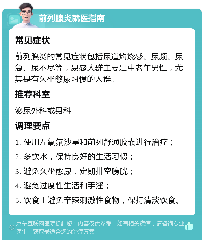 前列腺炎就医指南 常见症状 前列腺炎的常见症状包括尿道灼烧感、尿频、尿急、尿不尽等，易感人群主要是中老年男性，尤其是有久坐憋尿习惯的人群。 推荐科室 泌尿外科或男科 调理要点 1. 使用左氧氟沙星和前列舒通胶囊进行治疗； 2. 多饮水，保持良好的生活习惯； 3. 避免久坐憋尿，定期排空膀胱； 4. 避免过度性生活和手淫； 5. 饮食上避免辛辣刺激性食物，保持清淡饮食。