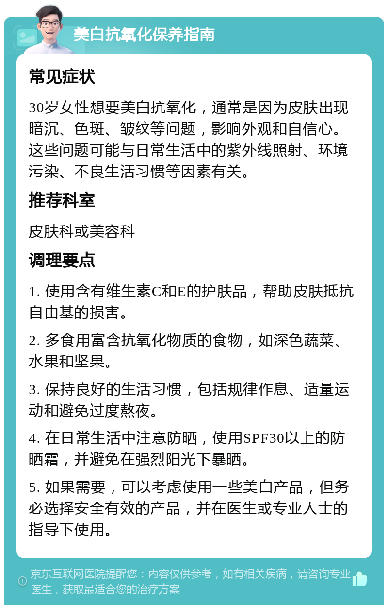 美白抗氧化保养指南 常见症状 30岁女性想要美白抗氧化，通常是因为皮肤出现暗沉、色斑、皱纹等问题，影响外观和自信心。这些问题可能与日常生活中的紫外线照射、环境污染、不良生活习惯等因素有关。 推荐科室 皮肤科或美容科 调理要点 1. 使用含有维生素C和E的护肤品，帮助皮肤抵抗自由基的损害。 2. 多食用富含抗氧化物质的食物，如深色蔬菜、水果和坚果。 3. 保持良好的生活习惯，包括规律作息、适量运动和避免过度熬夜。 4. 在日常生活中注意防晒，使用SPF30以上的防晒霜，并避免在强烈阳光下暴晒。 5. 如果需要，可以考虑使用一些美白产品，但务必选择安全有效的产品，并在医生或专业人士的指导下使用。