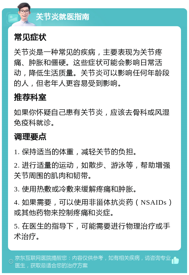 关节炎就医指南 常见症状 关节炎是一种常见的疾病，主要表现为关节疼痛、肿胀和僵硬。这些症状可能会影响日常活动，降低生活质量。关节炎可以影响任何年龄段的人，但老年人更容易受到影响。 推荐科室 如果你怀疑自己患有关节炎，应该去骨科或风湿免疫科就诊。 调理要点 1. 保持适当的体重，减轻关节的负担。 2. 进行适量的运动，如散步、游泳等，帮助增强关节周围的肌肉和韧带。 3. 使用热敷或冷敷来缓解疼痛和肿胀。 4. 如果需要，可以使用非甾体抗炎药（NSAIDs）或其他药物来控制疼痛和炎症。 5. 在医生的指导下，可能需要进行物理治疗或手术治疗。