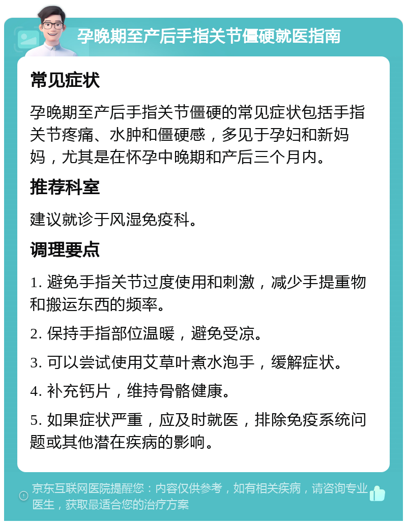 孕晚期至产后手指关节僵硬就医指南 常见症状 孕晚期至产后手指关节僵硬的常见症状包括手指关节疼痛、水肿和僵硬感，多见于孕妇和新妈妈，尤其是在怀孕中晚期和产后三个月内。 推荐科室 建议就诊于风湿免疫科。 调理要点 1. 避免手指关节过度使用和刺激，减少手提重物和搬运东西的频率。 2. 保持手指部位温暖，避免受凉。 3. 可以尝试使用艾草叶煮水泡手，缓解症状。 4. 补充钙片，维持骨骼健康。 5. 如果症状严重，应及时就医，排除免疫系统问题或其他潜在疾病的影响。