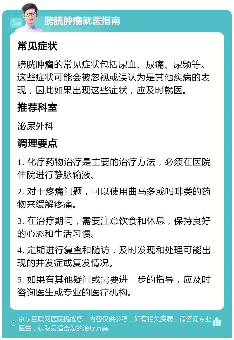 膀胱肿瘤就医指南 常见症状 膀胱肿瘤的常见症状包括尿血、尿痛、尿频等。这些症状可能会被忽视或误认为是其他疾病的表现，因此如果出现这些症状，应及时就医。 推荐科室 泌尿外科 调理要点 1. 化疗药物治疗是主要的治疗方法，必须在医院住院进行静脉输液。 2. 对于疼痛问题，可以使用曲马多或吗啡类的药物来缓解疼痛。 3. 在治疗期间，需要注意饮食和休息，保持良好的心态和生活习惯。 4. 定期进行复查和随访，及时发现和处理可能出现的并发症或复发情况。 5. 如果有其他疑问或需要进一步的指导，应及时咨询医生或专业的医疗机构。