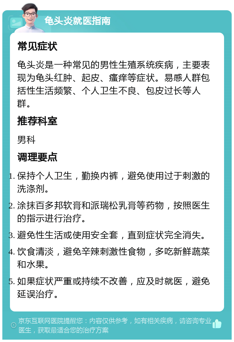 龟头炎就医指南 常见症状 龟头炎是一种常见的男性生殖系统疾病，主要表现为龟头红肿、起皮、瘙痒等症状。易感人群包括性生活频繁、个人卫生不良、包皮过长等人群。 推荐科室 男科 调理要点 保持个人卫生，勤换内裤，避免使用过于刺激的洗涤剂。 涂抹百多邦软膏和派瑞松乳膏等药物，按照医生的指示进行治疗。 避免性生活或使用安全套，直到症状完全消失。 饮食清淡，避免辛辣刺激性食物，多吃新鲜蔬菜和水果。 如果症状严重或持续不改善，应及时就医，避免延误治疗。