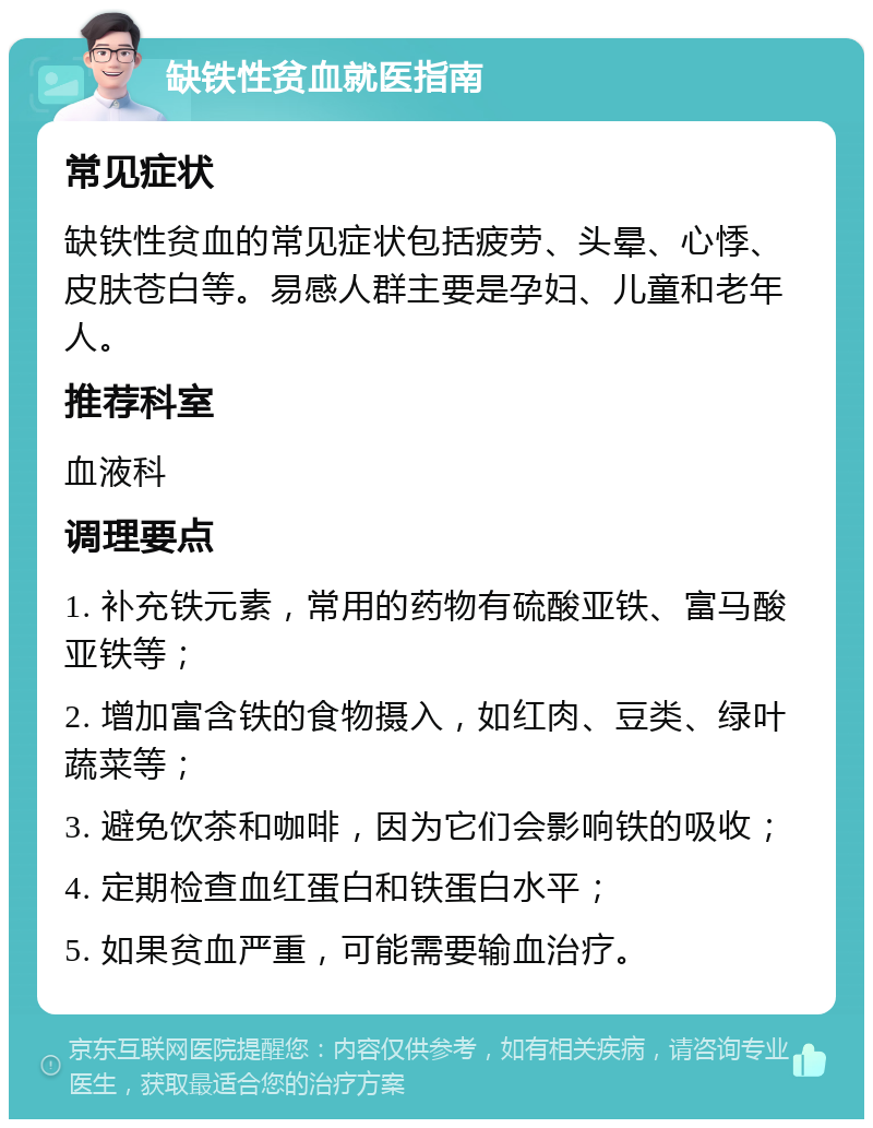 缺铁性贫血就医指南 常见症状 缺铁性贫血的常见症状包括疲劳、头晕、心悸、皮肤苍白等。易感人群主要是孕妇、儿童和老年人。 推荐科室 血液科 调理要点 1. 补充铁元素，常用的药物有硫酸亚铁、富马酸亚铁等； 2. 增加富含铁的食物摄入，如红肉、豆类、绿叶蔬菜等； 3. 避免饮茶和咖啡，因为它们会影响铁的吸收； 4. 定期检查血红蛋白和铁蛋白水平； 5. 如果贫血严重，可能需要输血治疗。