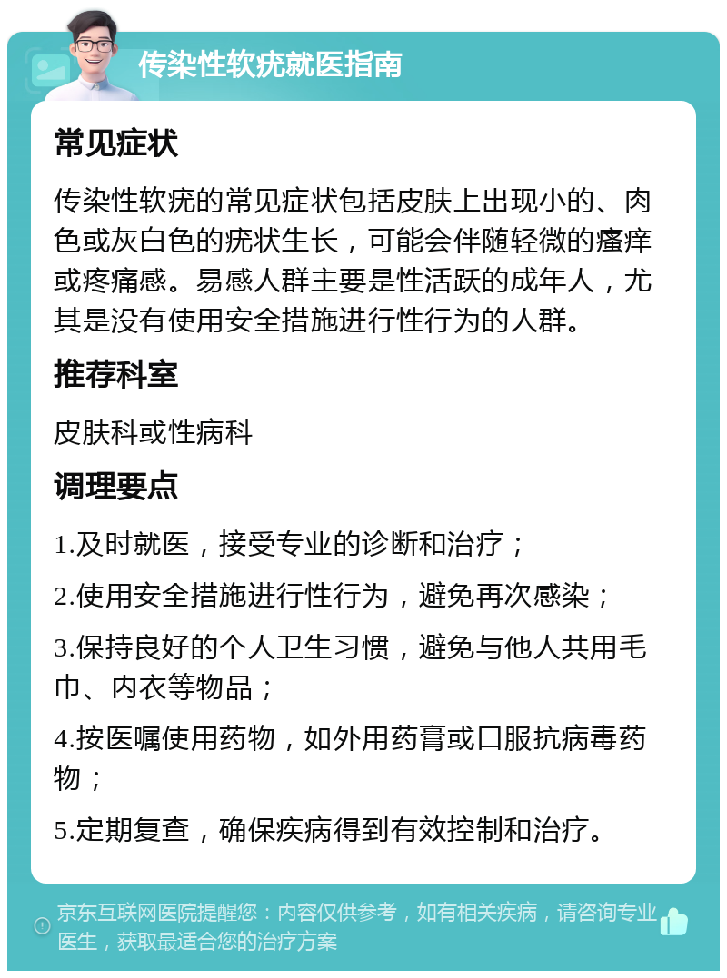 传染性软疣就医指南 常见症状 传染性软疣的常见症状包括皮肤上出现小的、肉色或灰白色的疣状生长，可能会伴随轻微的瘙痒或疼痛感。易感人群主要是性活跃的成年人，尤其是没有使用安全措施进行性行为的人群。 推荐科室 皮肤科或性病科 调理要点 1.及时就医，接受专业的诊断和治疗； 2.使用安全措施进行性行为，避免再次感染； 3.保持良好的个人卫生习惯，避免与他人共用毛巾、内衣等物品； 4.按医嘱使用药物，如外用药膏或口服抗病毒药物； 5.定期复查，确保疾病得到有效控制和治疗。