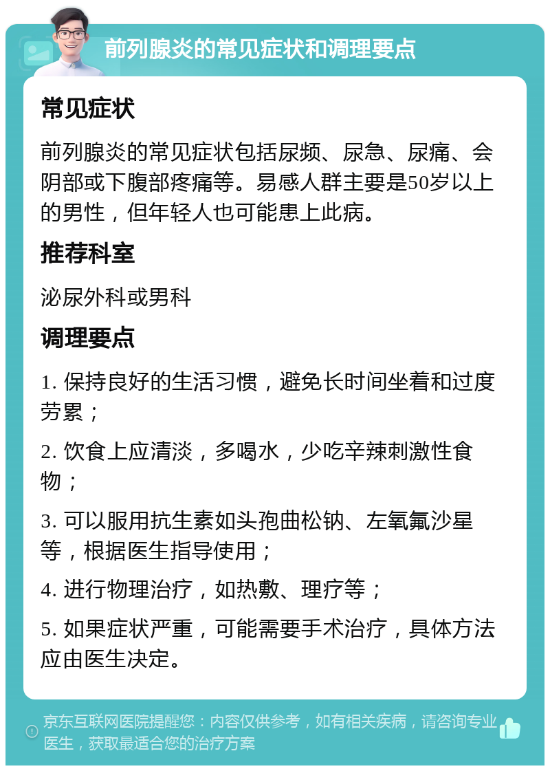 前列腺炎的常见症状和调理要点 常见症状 前列腺炎的常见症状包括尿频、尿急、尿痛、会阴部或下腹部疼痛等。易感人群主要是50岁以上的男性，但年轻人也可能患上此病。 推荐科室 泌尿外科或男科 调理要点 1. 保持良好的生活习惯，避免长时间坐着和过度劳累； 2. 饮食上应清淡，多喝水，少吃辛辣刺激性食物； 3. 可以服用抗生素如头孢曲松钠、左氧氟沙星等，根据医生指导使用； 4. 进行物理治疗，如热敷、理疗等； 5. 如果症状严重，可能需要手术治疗，具体方法应由医生决定。