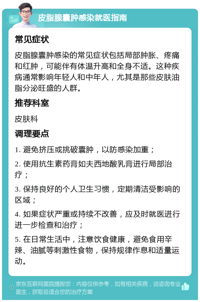 皮脂腺囊肿感染就医指南 常见症状 皮脂腺囊肿感染的常见症状包括局部肿胀、疼痛和红肿，可能伴有体温升高和全身不适。这种疾病通常影响年轻人和中年人，尤其是那些皮肤油脂分泌旺盛的人群。 推荐科室 皮肤科 调理要点 1. 避免挤压或挑破囊肿，以防感染加重； 2. 使用抗生素药膏如夫西地酸乳膏进行局部治疗； 3. 保持良好的个人卫生习惯，定期清洁受影响的区域； 4. 如果症状严重或持续不改善，应及时就医进行进一步检查和治疗； 5. 在日常生活中，注意饮食健康，避免食用辛辣、油腻等刺激性食物，保持规律作息和适量运动。