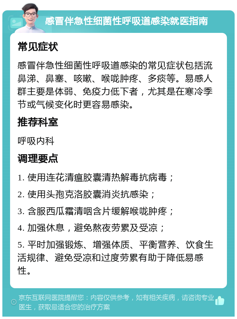 感冒伴急性细菌性呼吸道感染就医指南 常见症状 感冒伴急性细菌性呼吸道感染的常见症状包括流鼻涕、鼻塞、咳嗽、喉咙肿疼、多痰等。易感人群主要是体弱、免疫力低下者，尤其是在寒冷季节或气候变化时更容易感染。 推荐科室 呼吸内科 调理要点 1. 使用连花清瘟胶囊清热解毒抗病毒； 2. 使用头孢克洛胶囊消炎抗感染； 3. 含服西瓜霜清咽含片缓解喉咙肿疼； 4. 加强休息，避免熬夜劳累及受凉； 5. 平时加强锻炼、增强体质、平衡营养、饮食生活规律、避免受凉和过度劳累有助于降低易感性。