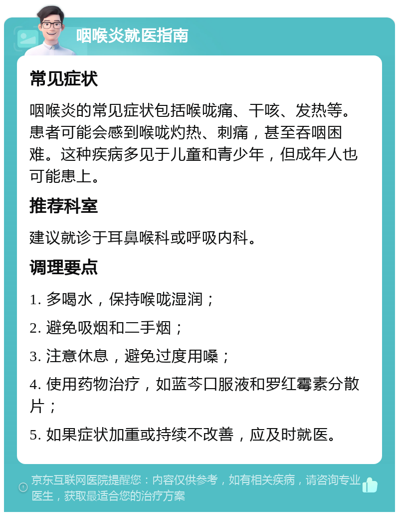 咽喉炎就医指南 常见症状 咽喉炎的常见症状包括喉咙痛、干咳、发热等。患者可能会感到喉咙灼热、刺痛，甚至吞咽困难。这种疾病多见于儿童和青少年，但成年人也可能患上。 推荐科室 建议就诊于耳鼻喉科或呼吸内科。 调理要点 1. 多喝水，保持喉咙湿润； 2. 避免吸烟和二手烟； 3. 注意休息，避免过度用嗓； 4. 使用药物治疗，如蓝芩口服液和罗红霉素分散片； 5. 如果症状加重或持续不改善，应及时就医。