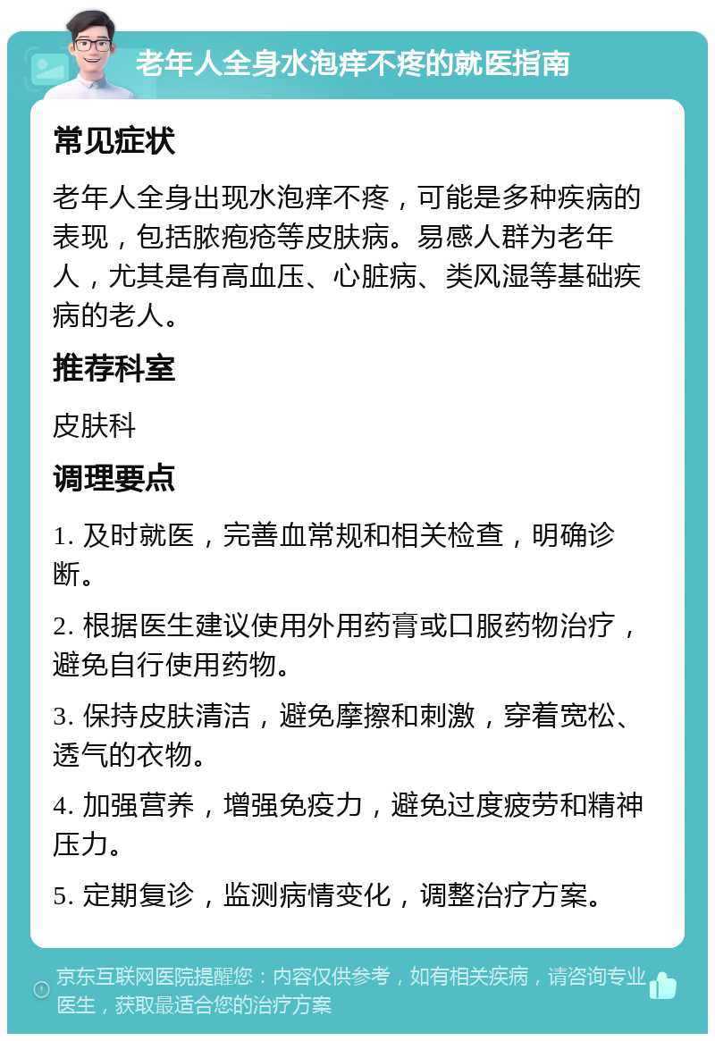 老年人全身水泡痒不疼的就医指南 常见症状 老年人全身出现水泡痒不疼，可能是多种疾病的表现，包括脓疱疮等皮肤病。易感人群为老年人，尤其是有高血压、心脏病、类风湿等基础疾病的老人。 推荐科室 皮肤科 调理要点 1. 及时就医，完善血常规和相关检查，明确诊断。 2. 根据医生建议使用外用药膏或口服药物治疗，避免自行使用药物。 3. 保持皮肤清洁，避免摩擦和刺激，穿着宽松、透气的衣物。 4. 加强营养，增强免疫力，避免过度疲劳和精神压力。 5. 定期复诊，监测病情变化，调整治疗方案。