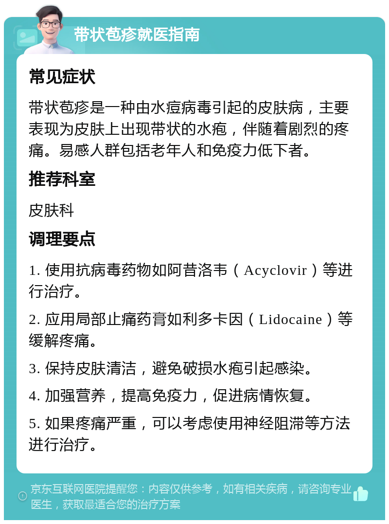 带状苞疹就医指南 常见症状 带状苞疹是一种由水痘病毒引起的皮肤病，主要表现为皮肤上出现带状的水疱，伴随着剧烈的疼痛。易感人群包括老年人和免疫力低下者。 推荐科室 皮肤科 调理要点 1. 使用抗病毒药物如阿昔洛韦（Acyclovir）等进行治疗。 2. 应用局部止痛药膏如利多卡因（Lidocaine）等缓解疼痛。 3. 保持皮肤清洁，避免破损水疱引起感染。 4. 加强营养，提高免疫力，促进病情恢复。 5. 如果疼痛严重，可以考虑使用神经阻滞等方法进行治疗。