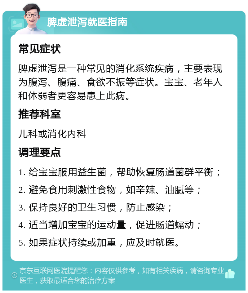 脾虚泄泻就医指南 常见症状 脾虚泄泻是一种常见的消化系统疾病，主要表现为腹泻、腹痛、食欲不振等症状。宝宝、老年人和体弱者更容易患上此病。 推荐科室 儿科或消化内科 调理要点 1. 给宝宝服用益生菌，帮助恢复肠道菌群平衡； 2. 避免食用刺激性食物，如辛辣、油腻等； 3. 保持良好的卫生习惯，防止感染； 4. 适当增加宝宝的运动量，促进肠道蠕动； 5. 如果症状持续或加重，应及时就医。