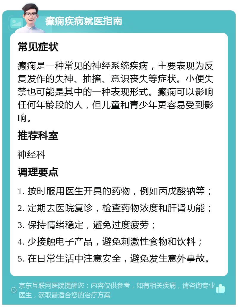 癫痫疾病就医指南 常见症状 癫痫是一种常见的神经系统疾病，主要表现为反复发作的失神、抽搐、意识丧失等症状。小便失禁也可能是其中的一种表现形式。癫痫可以影响任何年龄段的人，但儿童和青少年更容易受到影响。 推荐科室 神经科 调理要点 1. 按时服用医生开具的药物，例如丙戊酸钠等； 2. 定期去医院复诊，检查药物浓度和肝肾功能； 3. 保持情绪稳定，避免过度疲劳； 4. 少接触电子产品，避免刺激性食物和饮料； 5. 在日常生活中注意安全，避免发生意外事故。