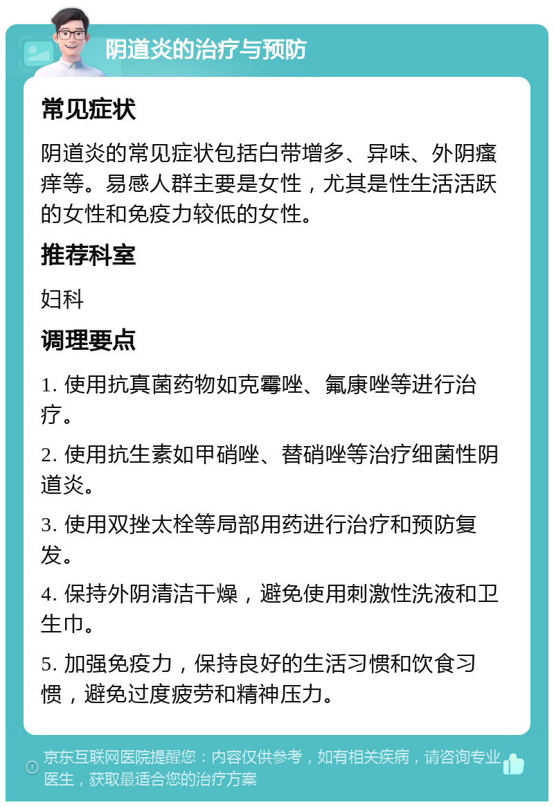 阴道炎的治疗与预防 常见症状 阴道炎的常见症状包括白带增多、异味、外阴瘙痒等。易感人群主要是女性，尤其是性生活活跃的女性和免疫力较低的女性。 推荐科室 妇科 调理要点 1. 使用抗真菌药物如克霉唑、氟康唑等进行治疗。 2. 使用抗生素如甲硝唑、替硝唑等治疗细菌性阴道炎。 3. 使用双挫太栓等局部用药进行治疗和预防复发。 4. 保持外阴清洁干燥，避免使用刺激性洗液和卫生巾。 5. 加强免疫力，保持良好的生活习惯和饮食习惯，避免过度疲劳和精神压力。