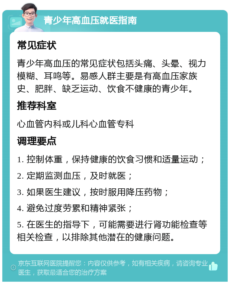 青少年高血压就医指南 常见症状 青少年高血压的常见症状包括头痛、头晕、视力模糊、耳鸣等。易感人群主要是有高血压家族史、肥胖、缺乏运动、饮食不健康的青少年。 推荐科室 心血管内科或儿科心血管专科 调理要点 1. 控制体重，保持健康的饮食习惯和适量运动； 2. 定期监测血压，及时就医； 3. 如果医生建议，按时服用降压药物； 4. 避免过度劳累和精神紧张； 5. 在医生的指导下，可能需要进行肾功能检查等相关检查，以排除其他潜在的健康问题。