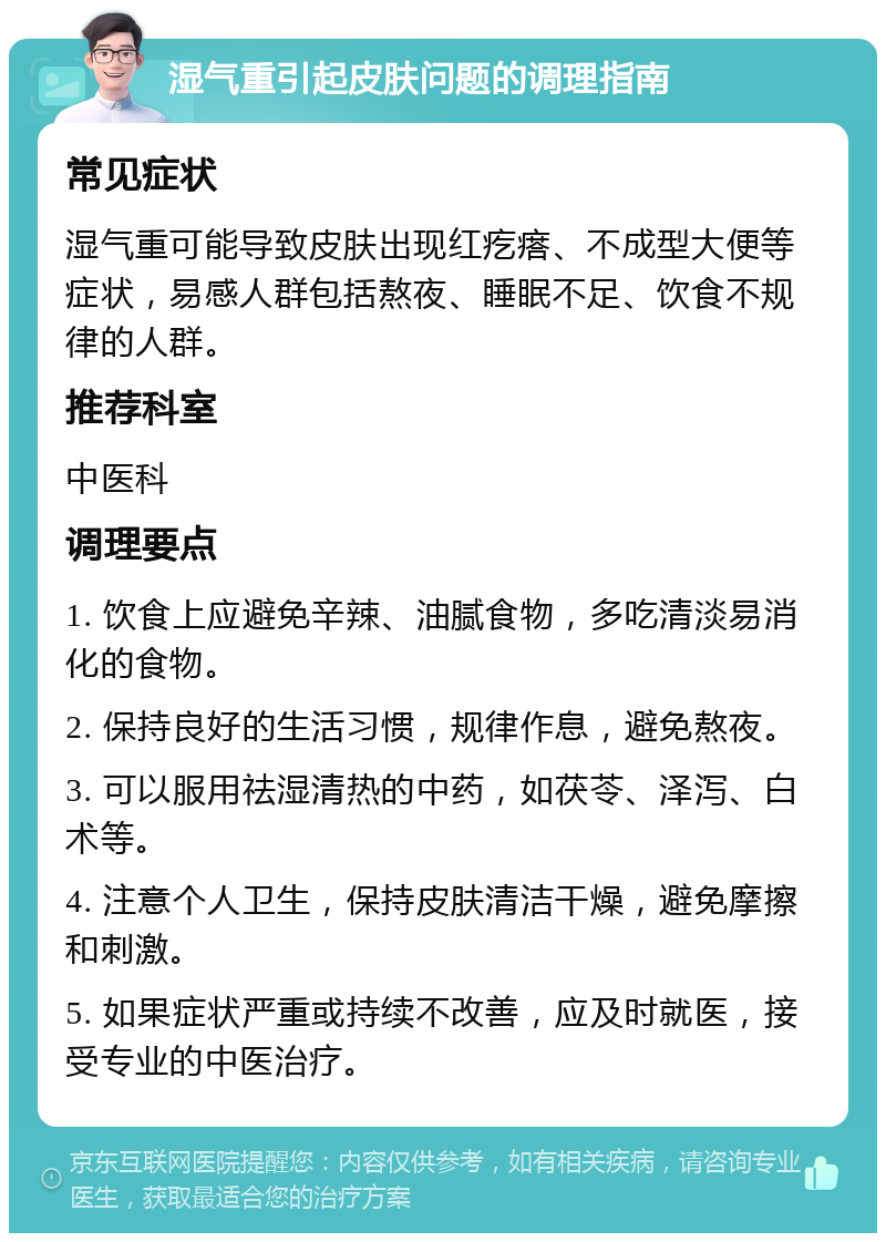 湿气重引起皮肤问题的调理指南 常见症状 湿气重可能导致皮肤出现红疙瘩、不成型大便等症状，易感人群包括熬夜、睡眠不足、饮食不规律的人群。 推荐科室 中医科 调理要点 1. 饮食上应避免辛辣、油腻食物，多吃清淡易消化的食物。 2. 保持良好的生活习惯，规律作息，避免熬夜。 3. 可以服用祛湿清热的中药，如茯苓、泽泻、白术等。 4. 注意个人卫生，保持皮肤清洁干燥，避免摩擦和刺激。 5. 如果症状严重或持续不改善，应及时就医，接受专业的中医治疗。