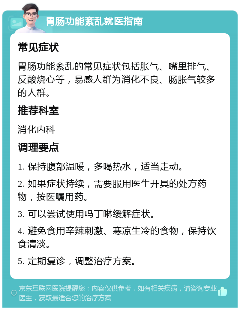 胃肠功能紊乱就医指南 常见症状 胃肠功能紊乱的常见症状包括胀气、嘴里排气、反酸烧心等，易感人群为消化不良、肠胀气较多的人群。 推荐科室 消化内科 调理要点 1. 保持腹部温暖，多喝热水，适当走动。 2. 如果症状持续，需要服用医生开具的处方药物，按医嘱用药。 3. 可以尝试使用吗丁啉缓解症状。 4. 避免食用辛辣刺激、寒凉生冷的食物，保持饮食清淡。 5. 定期复诊，调整治疗方案。