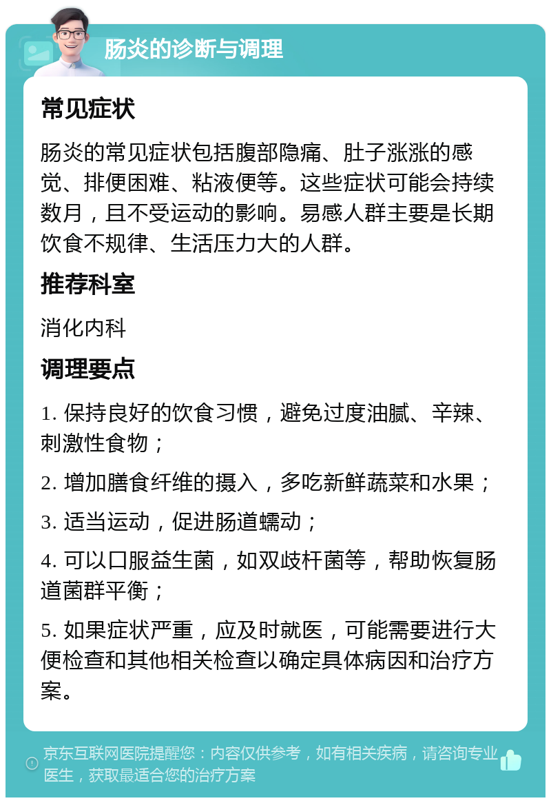 肠炎的诊断与调理 常见症状 肠炎的常见症状包括腹部隐痛、肚子涨涨的感觉、排便困难、粘液便等。这些症状可能会持续数月，且不受运动的影响。易感人群主要是长期饮食不规律、生活压力大的人群。 推荐科室 消化内科 调理要点 1. 保持良好的饮食习惯，避免过度油腻、辛辣、刺激性食物； 2. 增加膳食纤维的摄入，多吃新鲜蔬菜和水果； 3. 适当运动，促进肠道蠕动； 4. 可以口服益生菌，如双歧杆菌等，帮助恢复肠道菌群平衡； 5. 如果症状严重，应及时就医，可能需要进行大便检查和其他相关检查以确定具体病因和治疗方案。