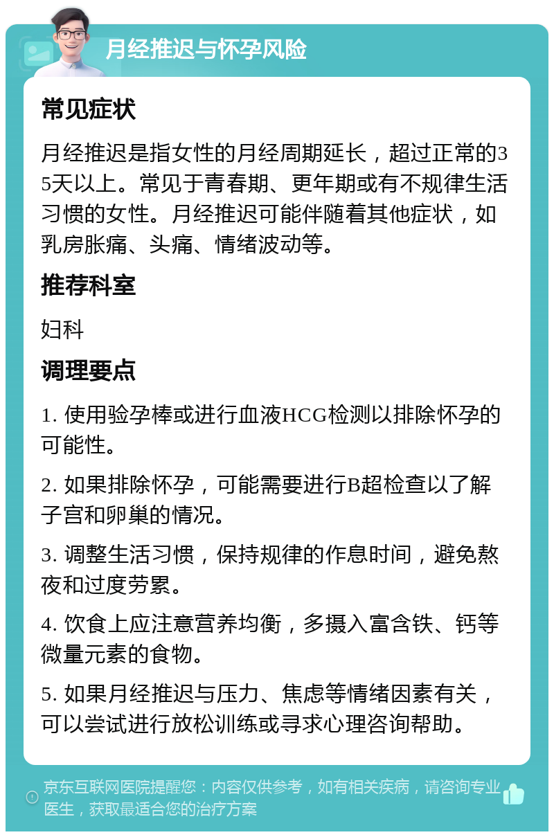 月经推迟与怀孕风险 常见症状 月经推迟是指女性的月经周期延长，超过正常的35天以上。常见于青春期、更年期或有不规律生活习惯的女性。月经推迟可能伴随着其他症状，如乳房胀痛、头痛、情绪波动等。 推荐科室 妇科 调理要点 1. 使用验孕棒或进行血液HCG检测以排除怀孕的可能性。 2. 如果排除怀孕，可能需要进行B超检查以了解子宫和卵巢的情况。 3. 调整生活习惯，保持规律的作息时间，避免熬夜和过度劳累。 4. 饮食上应注意营养均衡，多摄入富含铁、钙等微量元素的食物。 5. 如果月经推迟与压力、焦虑等情绪因素有关，可以尝试进行放松训练或寻求心理咨询帮助。