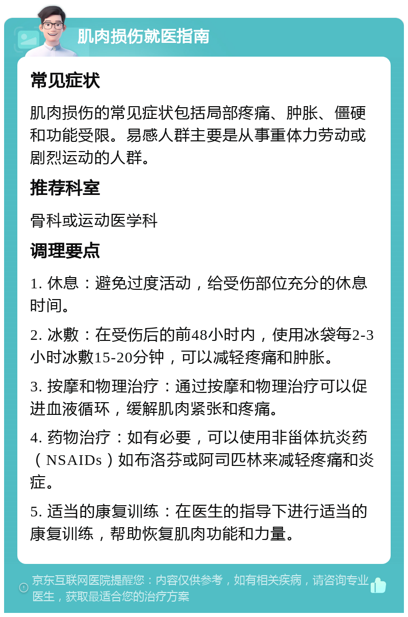 肌肉损伤就医指南 常见症状 肌肉损伤的常见症状包括局部疼痛、肿胀、僵硬和功能受限。易感人群主要是从事重体力劳动或剧烈运动的人群。 推荐科室 骨科或运动医学科 调理要点 1. 休息：避免过度活动，给受伤部位充分的休息时间。 2. 冰敷：在受伤后的前48小时内，使用冰袋每2-3小时冰敷15-20分钟，可以减轻疼痛和肿胀。 3. 按摩和物理治疗：通过按摩和物理治疗可以促进血液循环，缓解肌肉紧张和疼痛。 4. 药物治疗：如有必要，可以使用非甾体抗炎药（NSAIDs）如布洛芬或阿司匹林来减轻疼痛和炎症。 5. 适当的康复训练：在医生的指导下进行适当的康复训练，帮助恢复肌肉功能和力量。