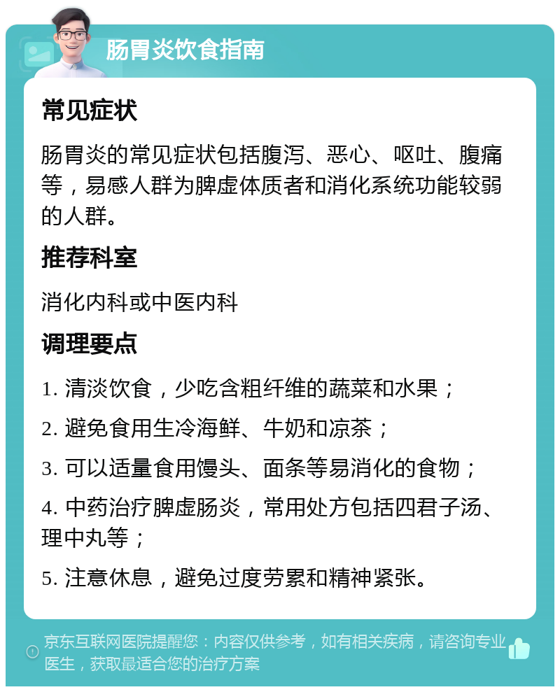 肠胃炎饮食指南 常见症状 肠胃炎的常见症状包括腹泻、恶心、呕吐、腹痛等，易感人群为脾虚体质者和消化系统功能较弱的人群。 推荐科室 消化内科或中医内科 调理要点 1. 清淡饮食，少吃含粗纤维的蔬菜和水果； 2. 避免食用生冷海鲜、牛奶和凉茶； 3. 可以适量食用馒头、面条等易消化的食物； 4. 中药治疗脾虚肠炎，常用处方包括四君子汤、理中丸等； 5. 注意休息，避免过度劳累和精神紧张。