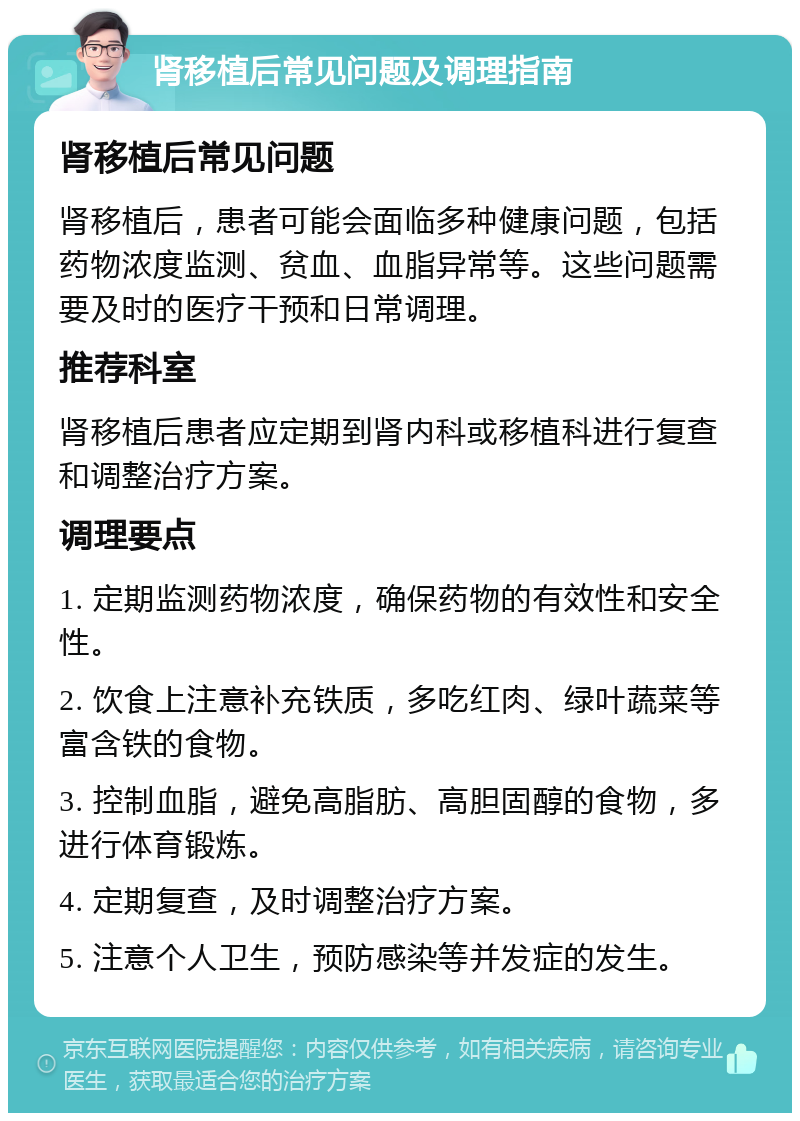 肾移植后常见问题及调理指南 肾移植后常见问题 肾移植后，患者可能会面临多种健康问题，包括药物浓度监测、贫血、血脂异常等。这些问题需要及时的医疗干预和日常调理。 推荐科室 肾移植后患者应定期到肾内科或移植科进行复查和调整治疗方案。 调理要点 1. 定期监测药物浓度，确保药物的有效性和安全性。 2. 饮食上注意补充铁质，多吃红肉、绿叶蔬菜等富含铁的食物。 3. 控制血脂，避免高脂肪、高胆固醇的食物，多进行体育锻炼。 4. 定期复查，及时调整治疗方案。 5. 注意个人卫生，预防感染等并发症的发生。