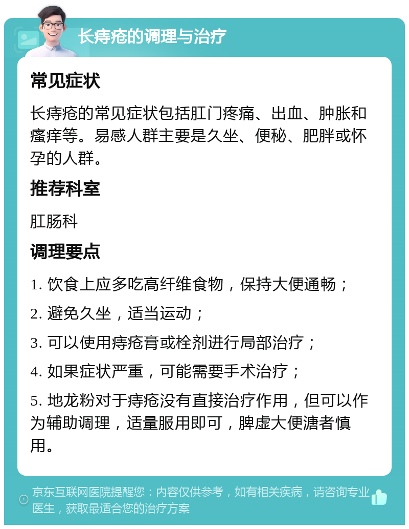 长痔疮的调理与治疗 常见症状 长痔疮的常见症状包括肛门疼痛、出血、肿胀和瘙痒等。易感人群主要是久坐、便秘、肥胖或怀孕的人群。 推荐科室 肛肠科 调理要点 1. 饮食上应多吃高纤维食物，保持大便通畅； 2. 避免久坐，适当运动； 3. 可以使用痔疮膏或栓剂进行局部治疗； 4. 如果症状严重，可能需要手术治疗； 5. 地龙粉对于痔疮没有直接治疗作用，但可以作为辅助调理，适量服用即可，脾虚大便溏者慎用。