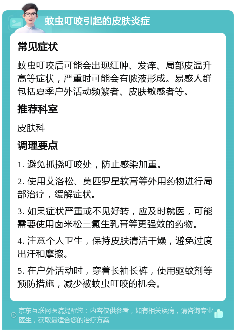 蚊虫叮咬引起的皮肤炎症 常见症状 蚊虫叮咬后可能会出现红肿、发痒、局部皮温升高等症状，严重时可能会有脓液形成。易感人群包括夏季户外活动频繁者、皮肤敏感者等。 推荐科室 皮肤科 调理要点 1. 避免抓挠叮咬处，防止感染加重。 2. 使用艾洛松、莫匹罗星软膏等外用药物进行局部治疗，缓解症状。 3. 如果症状严重或不见好转，应及时就医，可能需要使用卤米松三氯生乳膏等更强效的药物。 4. 注意个人卫生，保持皮肤清洁干燥，避免过度出汗和摩擦。 5. 在户外活动时，穿着长袖长裤，使用驱蚊剂等预防措施，减少被蚊虫叮咬的机会。