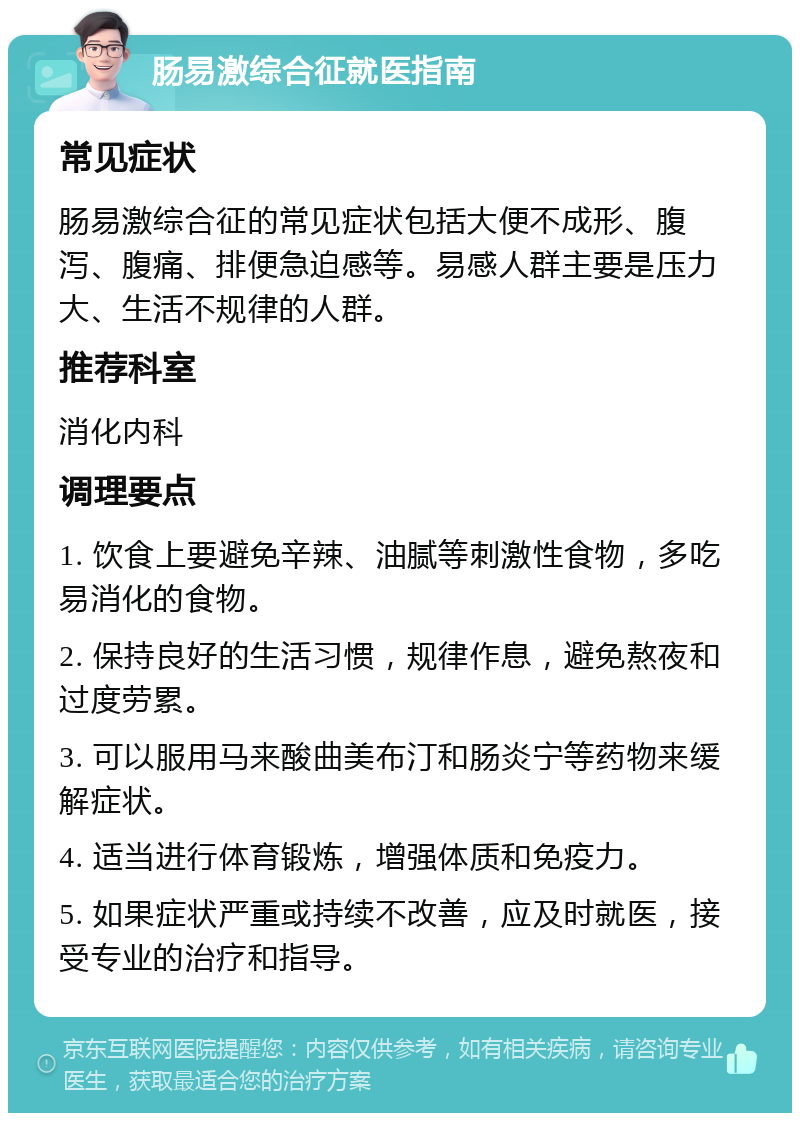 肠易激综合征就医指南 常见症状 肠易激综合征的常见症状包括大便不成形、腹泻、腹痛、排便急迫感等。易感人群主要是压力大、生活不规律的人群。 推荐科室 消化内科 调理要点 1. 饮食上要避免辛辣、油腻等刺激性食物，多吃易消化的食物。 2. 保持良好的生活习惯，规律作息，避免熬夜和过度劳累。 3. 可以服用马来酸曲美布汀和肠炎宁等药物来缓解症状。 4. 适当进行体育锻炼，增强体质和免疫力。 5. 如果症状严重或持续不改善，应及时就医，接受专业的治疗和指导。