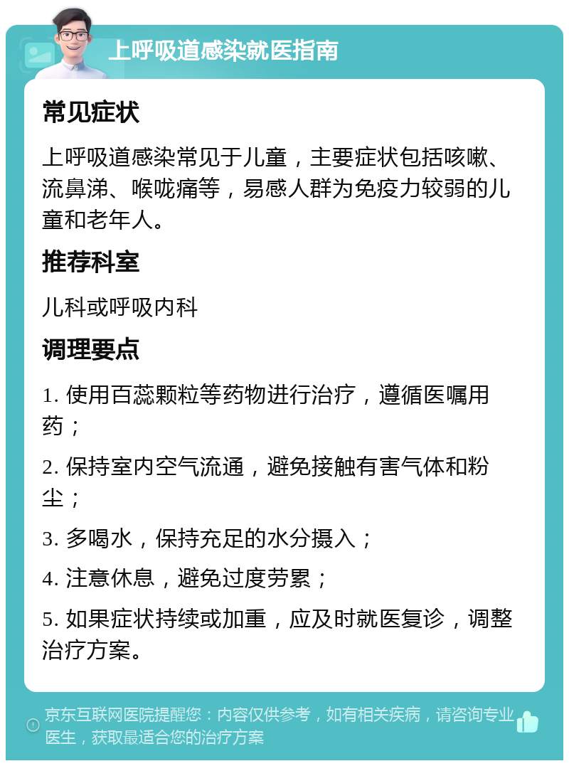 上呼吸道感染就医指南 常见症状 上呼吸道感染常见于儿童，主要症状包括咳嗽、流鼻涕、喉咙痛等，易感人群为免疫力较弱的儿童和老年人。 推荐科室 儿科或呼吸内科 调理要点 1. 使用百蕊颗粒等药物进行治疗，遵循医嘱用药； 2. 保持室内空气流通，避免接触有害气体和粉尘； 3. 多喝水，保持充足的水分摄入； 4. 注意休息，避免过度劳累； 5. 如果症状持续或加重，应及时就医复诊，调整治疗方案。