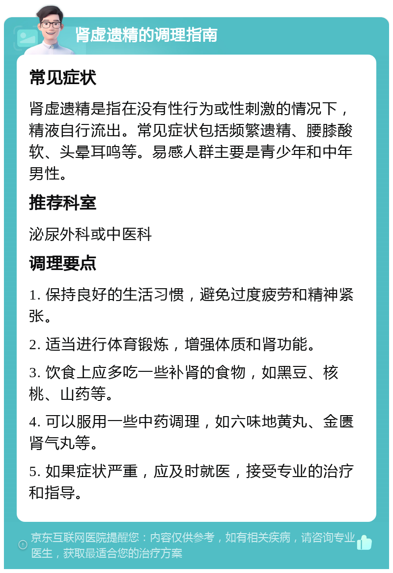 肾虚遗精的调理指南 常见症状 肾虚遗精是指在没有性行为或性刺激的情况下，精液自行流出。常见症状包括频繁遗精、腰膝酸软、头晕耳鸣等。易感人群主要是青少年和中年男性。 推荐科室 泌尿外科或中医科 调理要点 1. 保持良好的生活习惯，避免过度疲劳和精神紧张。 2. 适当进行体育锻炼，增强体质和肾功能。 3. 饮食上应多吃一些补肾的食物，如黑豆、核桃、山药等。 4. 可以服用一些中药调理，如六味地黄丸、金匮肾气丸等。 5. 如果症状严重，应及时就医，接受专业的治疗和指导。