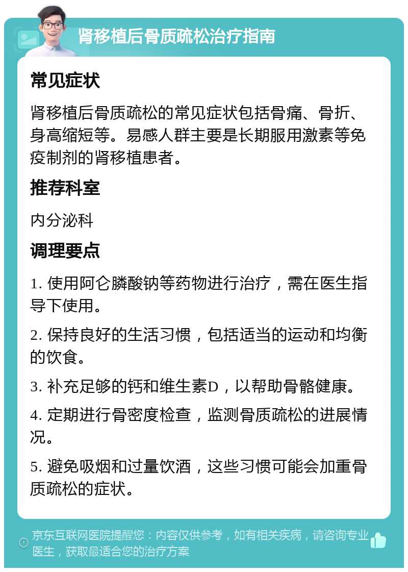 肾移植后骨质疏松治疗指南 常见症状 肾移植后骨质疏松的常见症状包括骨痛、骨折、身高缩短等。易感人群主要是长期服用激素等免疫制剂的肾移植患者。 推荐科室 内分泌科 调理要点 1. 使用阿仑膦酸钠等药物进行治疗，需在医生指导下使用。 2. 保持良好的生活习惯，包括适当的运动和均衡的饮食。 3. 补充足够的钙和维生素D，以帮助骨骼健康。 4. 定期进行骨密度检查，监测骨质疏松的进展情况。 5. 避免吸烟和过量饮酒，这些习惯可能会加重骨质疏松的症状。