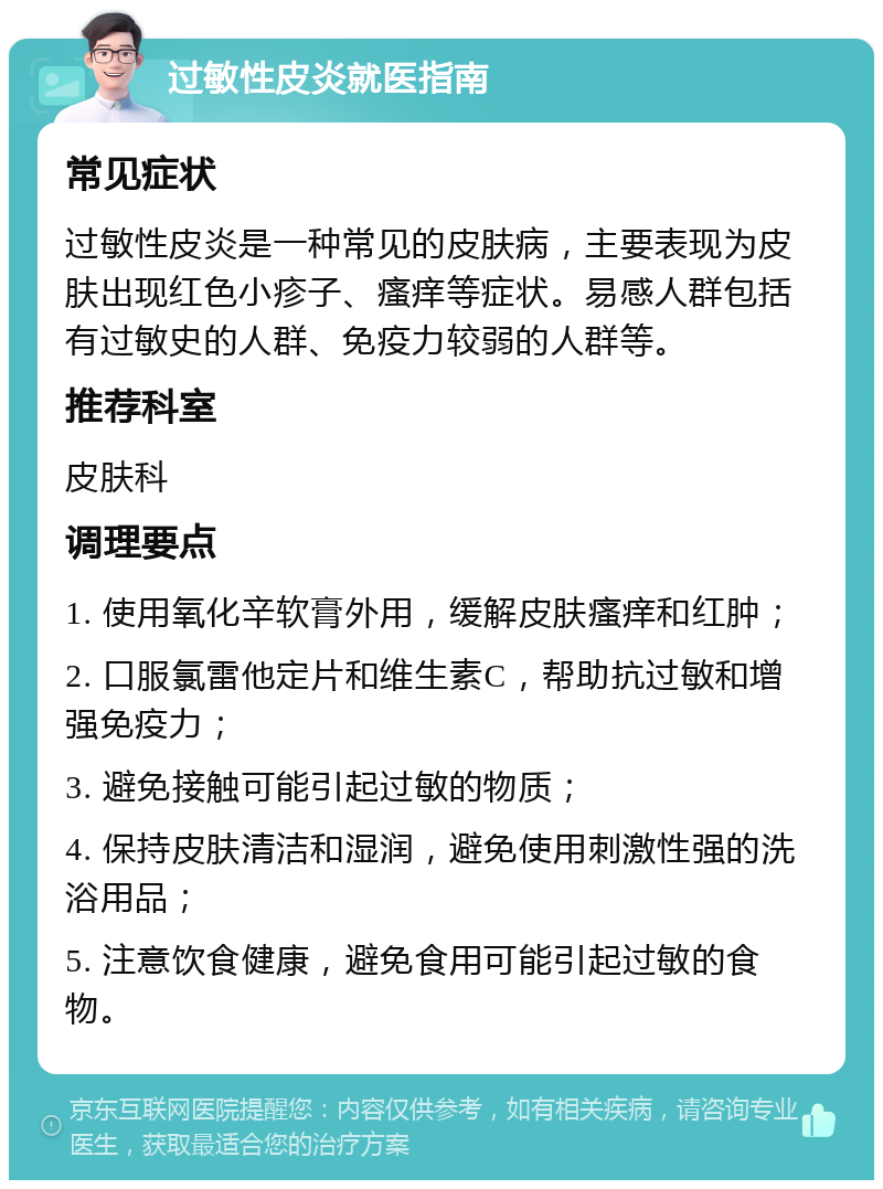 过敏性皮炎就医指南 常见症状 过敏性皮炎是一种常见的皮肤病，主要表现为皮肤出现红色小疹子、瘙痒等症状。易感人群包括有过敏史的人群、免疫力较弱的人群等。 推荐科室 皮肤科 调理要点 1. 使用氧化辛软膏外用，缓解皮肤瘙痒和红肿； 2. 口服氯雷他定片和维生素C，帮助抗过敏和增强免疫力； 3. 避免接触可能引起过敏的物质； 4. 保持皮肤清洁和湿润，避免使用刺激性强的洗浴用品； 5. 注意饮食健康，避免食用可能引起过敏的食物。